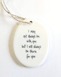 We love our porcelain ornaments because they are perfect for gift-giving! This oval ornament says, "I may not always be with you, but I will always be there for you" on one side. The other side has a grey background with stars, a crescent moon, and planet earth in the sky.  Dimensions: 2" W x 2 3/4" H